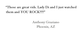 
“Those are great vids. Lady Di and I just watched them and YOU ROCK!!!!!” 

                                      Anthony Graziano
                                           Phoenix, AZ

                                                                         

                                                                                                                
