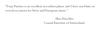 
“Tony Putrino is an excellent accordion player and I have used him on several occasions for Swiss and European music.”
                                                     
                                                                  Max Haechler                                                                     
                                                   Consul Emeritus of Switzerland
