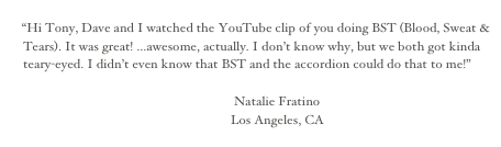 
“Hi Tony, Dave and I watched the YouTube clip of you doing BST (Blood, Sweat & Tears). It was great! ...awesome, actually. I don’t know why, but we both got kinda teary-eyed. I didn’t even know that BST and the accordion could do that to me!”

                                                                       Natalie Fratino
                                                                      Los Angeles, CA 
