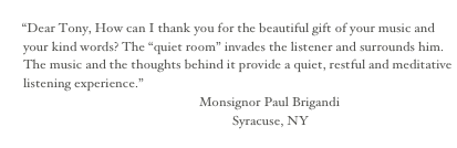 
“Dear Tony, How can I thank you for the beautiful gift of your music and your kind words? The “quiet room” invades the listener and surrounds him. The music and the thoughts behind it provide a quiet, restful and meditative listening experience.”
                                                            Monsignor Paul Brigandi
                                                                      Syracuse, NY
 