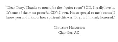 
“Dear Tony, Thanks so much for the [“quiet room”] CD. I really love it. It’s one of the most peaceful CD’s I own. It’s so special to me because I know you and I know how spiritual this was for you. I’m truly honored.” 

                                                            Christine Halvorson
                                                                 Chandler, AZ
                                                                                                                