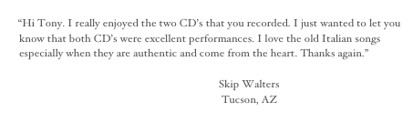
“Hi Tony. I really enjoyed the two CD’s that you recorded. I just wanted to let you know that both CD’s were excellent performances. I love the old Italian songs especially when they are authentic and come from the heart. Thanks again.” 

                                                                                Skip Walters
                                                                                 Tucson, AZ
 